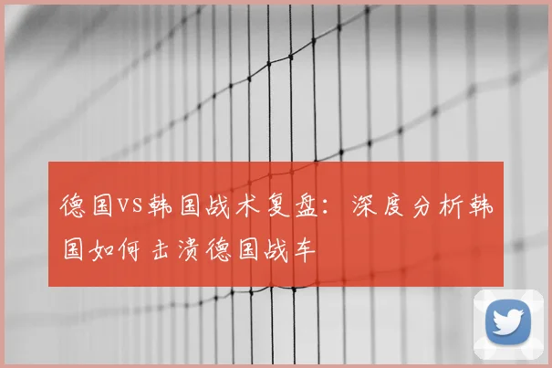 德国vs韩国战术复盘：深度分析韩国如何击溃德国战车