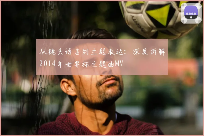 从镜头语言到主题表达：深度拆解2014年世界杯主题曲MV
