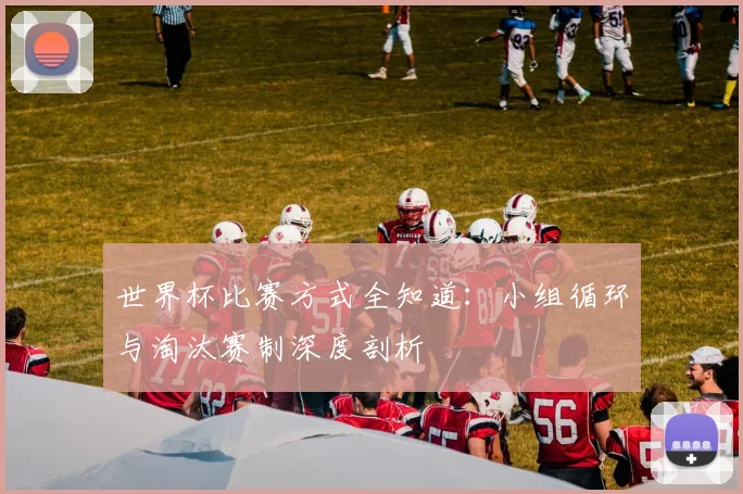 世界杯比赛方式全知道：小组循环与淘汰赛制深度剖析