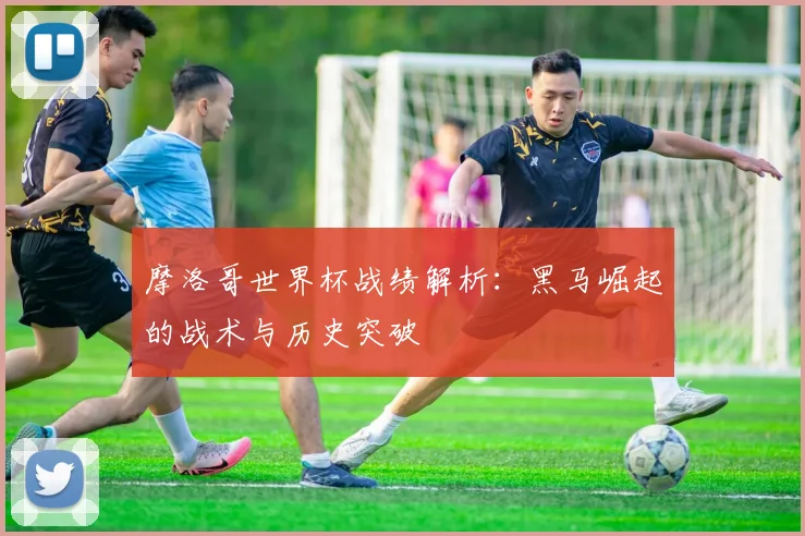 摩洛哥世界杯战绩解析:黑马崛起的战术与历史突破