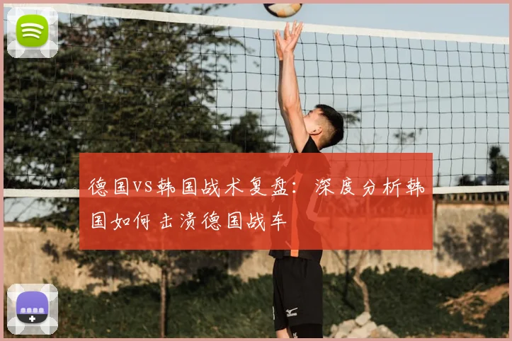 德国vs韩国战术复盘：深度分析韩国如何击溃德国战车