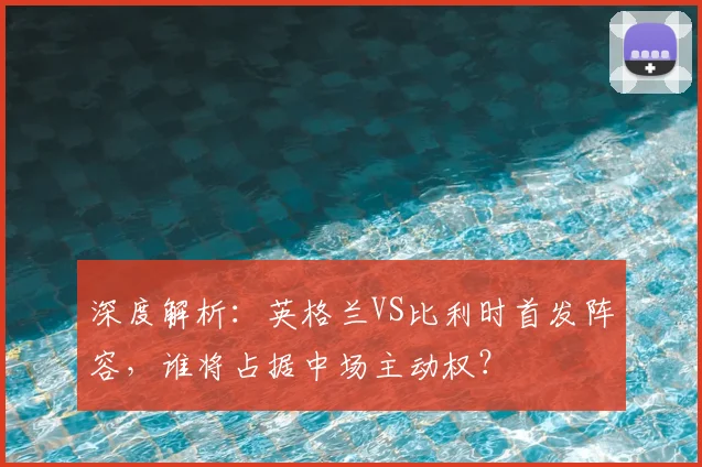 深度解析:英格兰VS比利时首发阵容,谁将占据中场主动权?