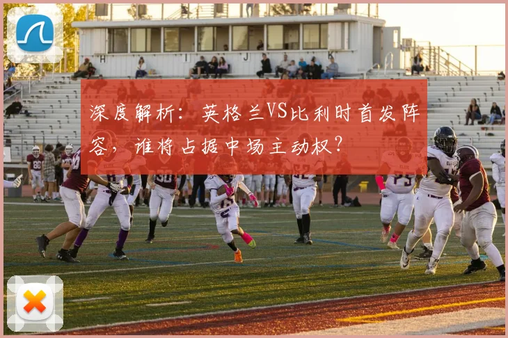 深度解析:英格兰VS比利时首发阵容,谁将占据中场主动权?