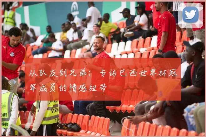 从队友到兄弟：专访巴西世界杯冠军成员的情感纽带