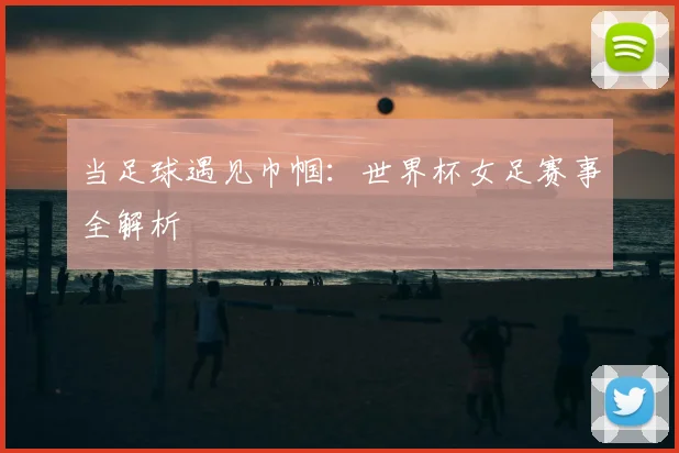 当足球遇见巾帼:世界杯女足赛事全解析