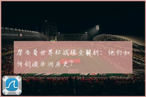 摩洛哥世界杯战绩全解析:他们如何创造非洲历史?