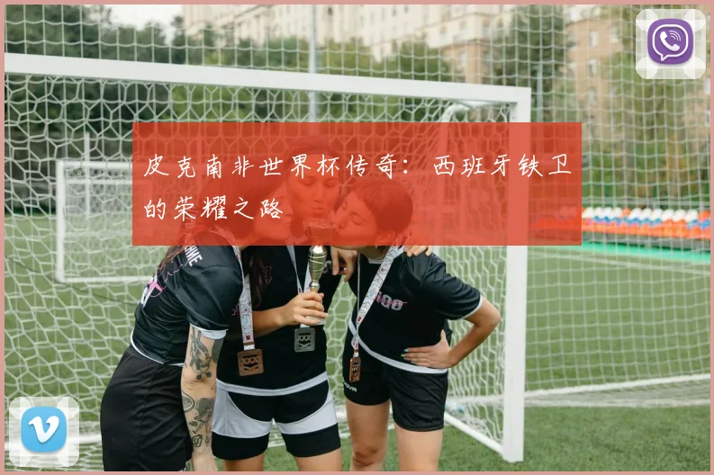 皮克南非世界杯传奇：西班牙铁卫的荣耀之路