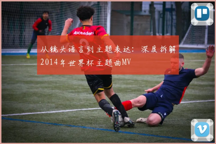 从镜头语言到主题表达：深度拆解2014年世界杯主题曲MV