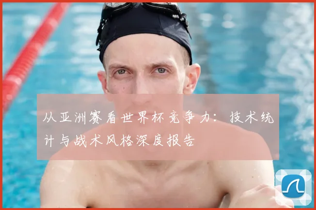 从亚洲赛看世界杯竞争力:技术统计与战术风格深度报告