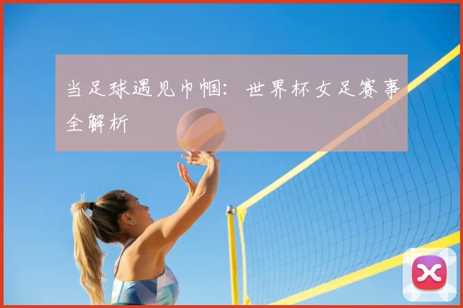 当足球遇见巾帼:世界杯女足赛事全解析