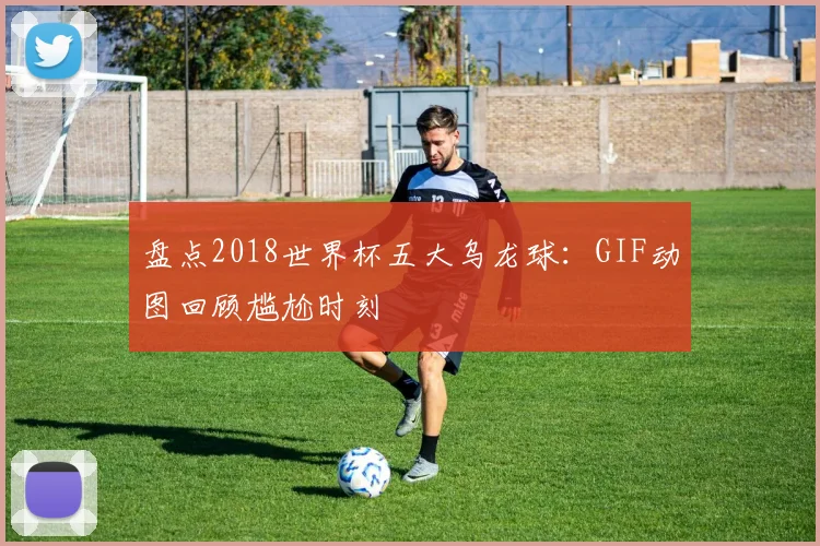 盘点2018世界杯五大乌龙球：GIF动图回顾尴尬时刻