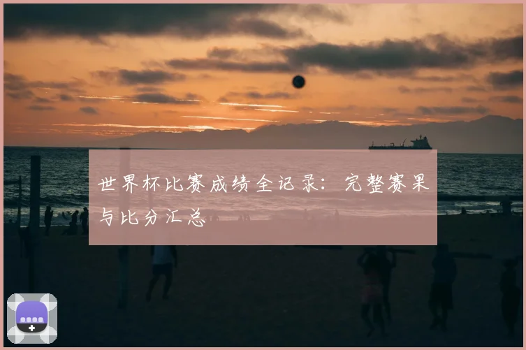 世界杯比赛成绩全记录：完整赛果与比分汇总