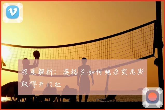 深度解析：英格兰如何绝杀突尼斯取得开门红