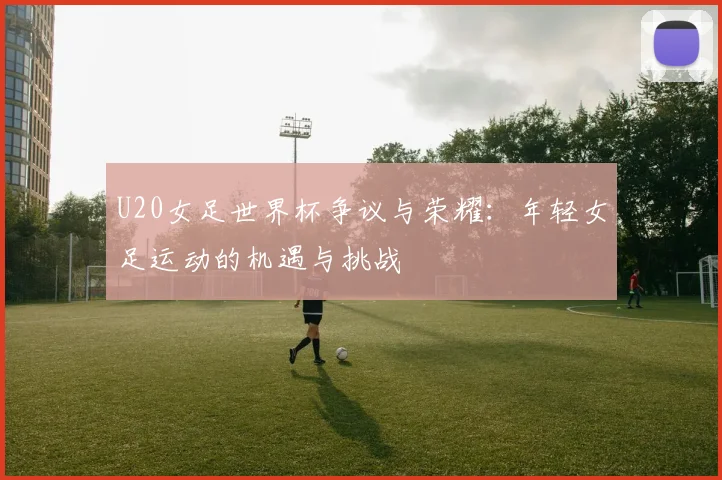 U20女足世界杯争议与荣耀：年轻女足运动的机遇与挑战