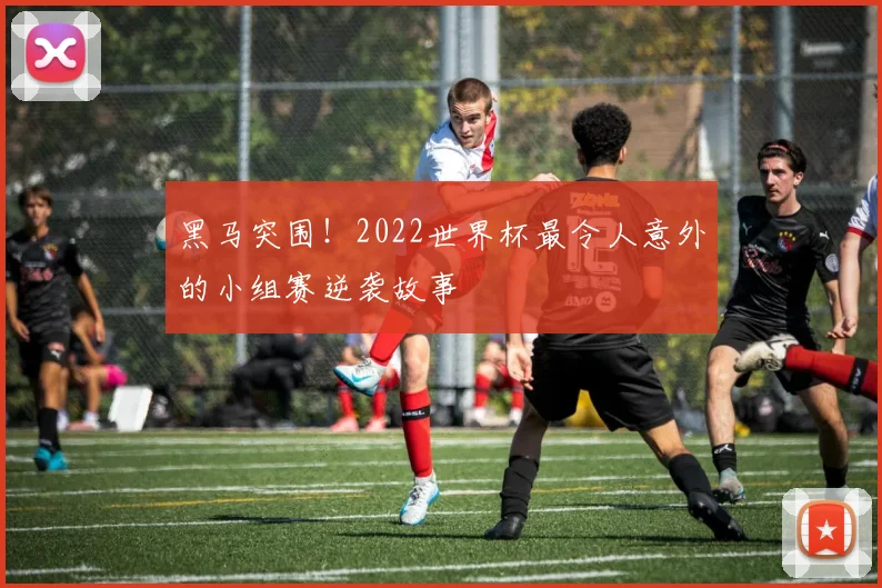 黑马突围！2022世界杯最令人意外的小组赛逆袭故事